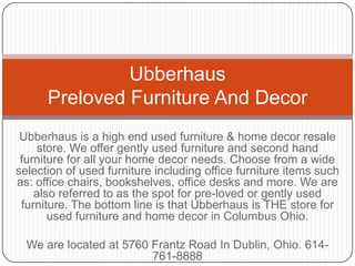 UbberhausPreloved Furniture And Decor Ubberhaus is a high end used furniture & home decor resale store. We offer gently used furniture and second hand furniture for all your home decor needs. Choose from a wide selection of used furniture including office furniture items such as: office chairs, bookshelves, office desks and more. We are also referred to as the spot for pre-loved or gently used furniture. The bottom line is that Ubberhaus is THE store for used furniture and home decor in Columbus Ohio. We are located at 5760 Frantz Road In Dublin, Ohio. 614-761-8888 