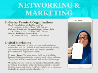 NETWORKING &
MARKETING
Industry Events & Organizations
• MAB Foundation Media Career Fair
‣ November 2, 2023 | Ford Field, Detroit
• Chicago Sports and Entertainment Career Fair
‣ October 2, 2023 | Soldier Field, Chicago
• Detroit Redwings Career Fair
‣ October 18, 2023 | Comerica Park, Detroit
Digital Marketing
• Primary Content: Im going to create condensed game
content and post on YouTube. It will involve filming, editing,
and interviewing players. I will also create a sports talk
podcast that will be published weekly.
• Primary Tools: The main source I will use is YouTube,
because that is the easiest site to use to reach a large audience.
The podcast will be released on all podcast distribution apps.
• Website: The way I will use my brand portfolio in the future
is, To keep it constantly updated with my content, to have all
the links to my content and I will have links to my professional
LinkedIn site aswell for future Employers.
Picture of You
Goes Here
 