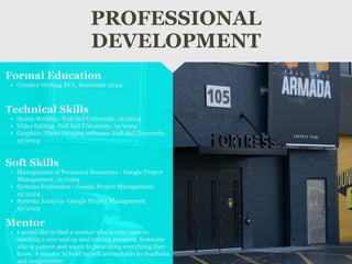 PROFESSIONAL
DEVELOPMENT
Mentor
• I would like to find a mentor who is very open to
teaching a new and up and coming prospect, Someone
who is patient and wants to pass along everything they
know. A mentor to hold myself accountable to deadlines
and assignments.
Formal Education
• Creative Writing BFA, December 2024
Technical Skills
• Sports Writing - Full Sail University, 12/2024
• Video Editing- Full Sail University, 12/2024
• Graphics/Photo imaging software- Full Sail University,
12/2024
Soft Skills
• Management of Personnel Resources - Google Project
Management, 12/2024
• Systems Evaluation - Google Project Management,
12/2024
• Systems Analysis- Google Project Management,
12/2024
 
