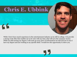 Chris E. Ubbink
“
While I don’t have much experience in the entertainment industry as im still in college. I do provide
a strong work ethic that enables me to be wise with my time, that will save the company money.
While im still earning my degree I will soak up every piece of information im told and use it once I
have my degree and am working in my specific field. I would love the opportunity to show you.
 
