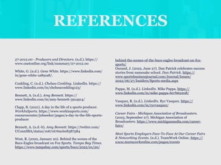 REFERENCES
27-2012.00 - Producers and Directors. (n.d.). https://
www.onetonline.org/link/summary/27-2012.00
White, G. (n.d.). Gene White. https://www.linkedin.com/
in/gene-white-1a891a8/.
Conkling, C. (n.d.). Chelsea Conkling. LinkedIn. https://
www.linkedin.com/in/chelseaconkling123/
Bennett, A. (n.d.). Amy Bennett. https://
www.linkedin.com/in/amy-bennett-3914914/
Clapp, B. (2021). A day in the life of a sports producer.
WorkInSports. https://www.workinsports.com/
resourcecenter/jobseeker/pages/a-day-in-the-life-sports-
producer
Bennett, A. (n.d.-b). Amy Bennett. https://twitter.com/
UConnSBA/status/1067167691608387584
West, R. (2022, January 20). Behind the scenes of the
Bucs-Eagles broadcast on Fox Sports. Tampa Bay Times.
https://www.tampabay.com/sports/bucs/2022/01/20/
behind-the-scenes-of-the-bucs-eagles-broadcast-on-fox-
sports/
Ourand, J. (2022, June 27). Dan Patrick celebrates success
stories from namesake school. Dan Patrick. https://
www.sportsbusinessjournal.com/Journal/Issues/
2022/06/27/Insiders/Sports-media.aspx
Pappa, M. (n.d.). LinkedIn. Mike Pappa. https://
www.linkedin.com/in/mike-pappa-607b62208/
Vasquez, R. (n.d.). LinkedIn. Ryc Vasquez. https://
www.linkedin.com/in/rycvazquez/
Career Fairs - Michigan Association of Broadcasters.
(2023, September 27). Michigan Association of
Broadcasters. https://www.michiganmedia.com/career-
fairs/
Meet Sports Employers Face-To-Face At Our Career Fairs
& Networking Events. (n.d.). TeamWork Online. https://
www.teamworkonline.com/pages/events
 