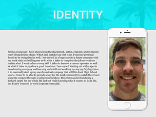 IDENTITY
Picture of You
Goes Here
From a young age I have always been the disciplined, active, explorer, and overcome
every obstacle type of guy. Which still matches up with what I want my personal
Brand to be recognized as well. I see myself as a huge asset to a future company with
my work ethic and willingness to do what it takes to complete the job correctly no
matter what. I want to learn every skill it takes to become a camera operator as well
as what it takes to produce a great broadcast. I see myself starting out with a sports
broadcasting company and learning each skill and working my way up. My big vision
it to eventually start up my own broadcast company that will film local High School
sports. I want to be able to provide a way for the local community to watch there local
students compete through a well produced show. This vision came from being a
diehard sports fan my whole life and not really knowing what I wanted to do in life,
but I knew I wanted to work in sports eventually.
 