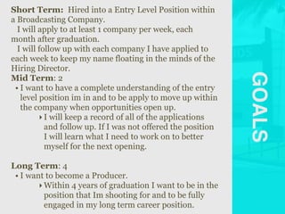 GOALS
Short Term: Hired into a Entry Level Position within
a Broadcasting Company.
I will apply to at least 1 company per week, each
month after graduation.
I will follow up with each company I have applied to
each week to keep my name floating in the minds of the
Hiring Director.
Mid Term: 2
• I want to have a complete understanding of the entry
level position im in and to be apply to move up within
the company when opportunities open up.
‣I will keep a record of all of the applications
and follow up. If I was not offered the position
I will learn what I need to work on to better
myself for the next opening.
Long Term: 4
• I want to become a Producer.
‣Within 4 years of graduation I want to be in the
position that Im shooting for and to be fully
engaged in my long term career position.
 