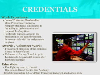 CREDENTIALS
Work Experience:
• Costco Wholesale, Merchandiser,
Move Products according to
company standards. This relates to
the ability to problem solve and
responsible of my time.
• Fox Sports Runner, Assist in the
production of the game broadcast,
Be accountable with the assignments
im given.
Education:
• Fire Fighting 1 and 2, Hazmat
Operations, Grand Rapids Fire Academy
• Sportsbroadcasting B.S., Full Sail University Expected graduation 2024
Awards / Volunteer Work:
• I was award Employee of the Month at
Costco in June of 2019.
• Volunteered for my Church to go to
Louisiana to help rebuild houses after
hurricane damage.
Picture Relevant
to Your Industry
Goes Here
 