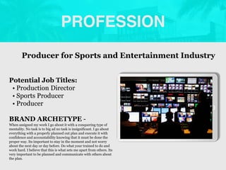 PROFESSION
Potential Job Titles:
• Production Director
• Sports Producer
• Producer
BRAND ARCHETYPE -
When assigned my work I go about it with a conquering type of
mentality. No task is to big ad no task is insignificant. I go about
everything with a properly planned out plan and execute it with
confidence and accountability knowing that it must be done the
proper way. Its important to stay in the moment and not worry
about the next day or day before. Do what your trained to do and
work hard. I believe that this is what sets me apart from others. Its
very important to be planned and communicate with others about
the plan.
Producer for Sports and Entertainment Industry
Picture Relevant
to Your Industry
Goes Here
 