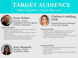 Talent Acquisition, Human Resource
TARGET AUDIENCE
Gene White
Outreach Plan:
• The first thing I complete is to have my resume fully
updated and prepared to share.
• The first method of contact communication I will use
will be LinkedIn.
• After creating the first contact, I will follow up after 1
week if I have not heard anything within that
timeframe. Its important to keep reaching out.
Director, Talent
Acquisition for FOX Sports
at FOX Corporation
Chelsea Conkling,
PHR
Outreach Plan:
• The task I’ll have completed will be to have all of my
school information collected and ready to share.
• I will use email to contact Mrs.Conkling.
• I will follow up with my initial contact with 1 week, This
time I will use LinkedIn to contact.
Human Resource Manager
at Fox News Media
Amy Bennett
Outreach Plan:
• I will have my fully updated work resume as well as my
school resume ready to share.
• I will use email.
• After creating the first contact, My follow up timeframe
will be 1 week.
Manager, Talent
Acquisition ESPN.
 