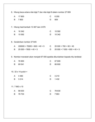 6. Hitung beza antara nilai digit 7 dan nilai digit 8 dalam nombor 27 809 
A 
17 800 
C 
6 200 
B 
7 800 
D 
809 
7. Hitung hasil tambah 13 467 dan 2 875 
A 
16 342 
C 
10 592 
B 
15 592 
D 
10 342 
8. Cerakinkan nombor 27 645 
A 
200000 + 70000 + 600 + 40 + 5 
C 
20 000 + 700 + 60 + 45 
B 
20 000 + 7600 + 40 + 5 
D 
20 000 + 7 000 + 600 + 40 + 5 
9. Nombor manakah akan menjadi 67 000 apabila dibundarkan kepada ribu terdekat 
A 
76 900 
C 
67 609 
B 
69 541 
D 
66 600 
10. 32 x 14 puluh = 
A 
4 480 
C 
3 210 
B 
3 214 
D 
1 432 
11. 7 863 x 10 
A 
88 630 
C 
78 630 
B 
78 730 
D 
7 863 
 