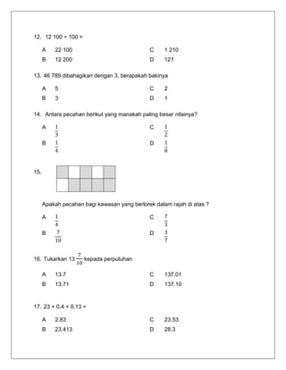 12. 12 100 ÷ 100 = 
A 
22 100 
C 
1 210 
B 
12 200 
D 
121 
13. 46 789 dibahagikan dengan 3, berapakah bakinya 
A 
5 
C 
2 
B 
3 
D 
1 
14. Antara pecahan berikut yang manakah paling besar nilainya? 
A 
C 
B 
D 
15. 
Apakah pecahan bagi kawasan yang berlorek dalam rajah di atas ? 
A 
C 
B 
D 
16. Tukarkan 13 kepada perpuluhan 
A 
13.7 
C 
137.01 
B 
13.71 
D 
137.10 
17. 23 + 0.4 + 0.13 = 
A 
2.83 
C 
23.53 
B 
23.413 
D 
28.3 
 