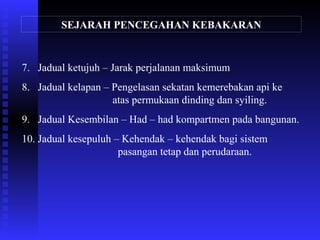 SEJARAH PENCEGAHAN KEBAKARAN
7. Jadual ketujuh – Jarak perjalanan maksimum
8. Jadual kelapan – Pengelasan sekatan kemerebakan api ke
atas permukaan dinding dan syiling.
9. Jadual Kesembilan – Had – had kompartmen pada bangunan.
10. Jadual kesepuluh – Kehendak – kehendak bagi sistem
pasangan tetap dan perudaraan.
 
