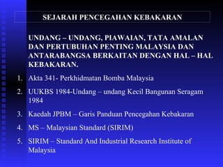 SEJARAH PENCEGAHAN KEBAKARAN
UNDANG – UNDANG, PIAWAIAN, TATA AMALAN
DAN PERTUBUHAN PENTING MALAYSIA DAN
ANTARABANGSA BERKAITAN DENGAN HAL – HAL
KEBAKARAN.
1. Akta 341- Perkhidmatan Bomba Malaysia
2. UUKBS 1984-Undang – undang Kecil Bangunan Seragam
1984
3. Kaedah JPBM – Garis Panduan Pencegahan Kebakaran
4. MS – Malaysian Standard (SIRIM)
5. SIRIM – Standard And Industrial Research Institute of
Malaysia
 