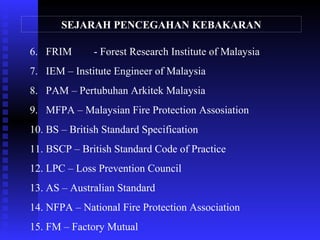 6. FRIM - Forest Research Institute of Malaysia
7. IEM – Institute Engineer of Malaysia
8. PAM – Pertubuhan Arkitek Malaysia
9. MFPA – Malaysian Fire Protection Assosiation
10. BS – British Standard Specification
11. BSCP – British Standard Code of Practice
12. LPC – Loss Prevention Council
13. AS – Australian Standard
14. NFPA – National Fire Protection Association
15. FM – Factory Mutual
SEJARAH PENCEGAHAN KEBAKARAN
 