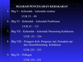 SEJARAH PENCEGAHAN KEBAKARAN
5. Bhg V – Kehendak – kehendak struktur
UUK 53 – 80
6. Bhg VI – Kehendak – kehendak Pembinaan
UUK 81 – 132
7. Bhg VII – Kehendak – kehendak Menentang Kebakaran
UUK 133 – 224
8. Bhg VIII – Penggera Keb, Pengesan Api, Pemadam api
dan AksesMenentang Kebakaran
UUK 225 – 253
9. Bhg IX – Pelbagai
UUK 254 - 258
 