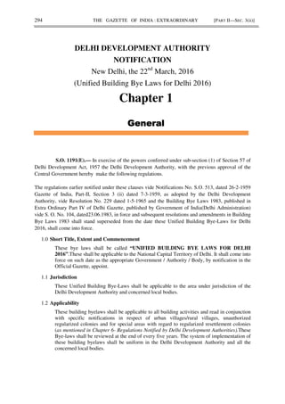 294 THE GAZETTE OF INDIA : EXTRAORDINARY [PART II—SEC. 3(ii)]
DELHI DEVELOPMENT AUTHORITY
NOTIFICATION
New Delhi, the 22nd
March, 2016
(Unified Building Bye Laws for Delhi 2016)
Chapter 1
S.O. 1191(E).— In exercise of the powers conferred under sub-section (1) of Section 57 of
Delhi Development Act, 1957 the Delhi Development Authority, with the previous approval of the
Central Government hereby make the following regulations.
The regulations earlier notified under these clauses vide Notifications No. S.O. 513, dated 26-2-1959
Gazette of India, Part-II, Section 3 (ii) dated 7-3-1959, as adopted by the Delhi Development
Authority, vide Resolution No. 229 dated 1-5-1965 and the Building Bye Laws 1983, published in
Extra Ordinary Part IV of Delhi Gazette, published by Government of India(Delhi Administration)
vide S. O. No. 104, dated23.06.1983, in force and subsequent resolutions and amendments in Building
Bye Laws 1983 shall stand superseded from the date these Unified Building Bye-Laws for Delhi
2016, shall come into force.
1.0 Short Title, Extent and Commencement
These bye laws shall be called “UNIFIED BUILDING BYE LAWS FOR DELHI
2016”.These shall be applicable to the National Capital Territory of Delhi. It shall come into
force on such date as the appropriate Government / Authority / Body, by notification in the
Official Gazette, appoint.
1.1 Jurisdiction
These Unified Building Bye-Laws shall be applicable to the area under jurisdiction of the
Delhi Development Authority and concerned local bodies.
1.2 Applicability
These building byelaws shall be applicable to all building activities and read in conjunction
with specific notifications in respect of urban villages/rural villages, unauthorized
regularized colonies and for special areas with regard to regularized resettlement colonies
(as mentioned in Chapter 6- Regulations Notified by Delhi Development Authorities).These
Bye-laws shall be reviewed at the end of every five years. The system of implementation of
these building byelaws shall be uniform in the Delhi Development Authority and all the
concerned local bodies.
 