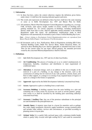 ¹Hkkx IIµ[k.M 3 (ii)º Hkkjr dk jkti=k % vlk/kj.k 295
1.3 Information
1.3.1 In these bye-laws, unless the context otherwise requires the definition given below,
under clause 1.4 shall have the meaning indicated against each term.
1.3.2 The words and expressions not defined in these bye-laws shall have the same meaning
or sense as in Delhi Development Act, 1957 and Master Plan for Delhi.
1.3.3 All mandatory Master Plan/ Development Control Regulations regarding use, coverage,
FAR, set-backs, open spaces, height, number of stories, number of dwelling units,
parking standards etc., for various categories of buildings, including modifications
therein, made from time to time, shall be applicable mutatis-mutandis in the building
Regulations under this clause. All amendments/ modifications made in these
Regulations will automatically be included as part of these Unified Building Bye-Laws.
Note: - Extract relating to Development Control Regulations/provisions are reproduced from
Master Plan for Delhi.(Chapter 5 and Annexure VI of this document).
1.3.4 All documents such as Acts, Notifications, Rules & Regulations including BIS Codes,
National Building Codes, Delhi Fire Service Rules, Indian Electricity Rules, etc.
referred in these Building Bye-Laws shall be applicable as amended from time to time.
Thus for the current status for any legal, official purpose, the amended provisions
issued by the concerned Ministry/departments(s) shall be followed.
1.4 Definitions
1.4.1 Act: Delhi Development Act, 1957 and Act of other local bodies.
1.4.2 Air Conditioning: The process of treating air so as to control simultaneously its
temperature, humidity, cleanliness and distribution to meet requirement of
conditioned space.
1.4.3 Alteration: A structural change, such as an addition to the area or height, or the
removal of a part of a building, or any change to the structure, such as the
construction of cutting into for removal of any wall, partition, column, beam, joist
floor or other support, or a change to or closing of any required means of ingress or
egress or a change to the fixture or equipment.
1.4.4 Approved: Approved by the Delhi Development Authority/ concerned local body.
1.4.5 Access: Approach to a plot or a building from a road/ street.
1.4.6 Accessory Building: A building separate from the main building on a plot and
containing one or more rooms for accessory use such as servant quarters, garage,
store rooms or as shall be classified by the building plan sanctioning authority/
concerned local body.
1.4.7 Accessory / Ancillary Use: Any use of the premises subordinate to the principal
use and incidental to the principle/main use.
1.4.8 Amenity Space: A statutory space kept in a layout for amenities such as garbage
bin, water supply installation, electricity supply installation, sewage treatment plant
and includes other utilities, services and conveniences, as provided according to
planning norms in layout plan.
1.4.9 Atrium/ Atria: It is a partly/ fully enclosed space with a minimum double height
which is partly/ fully covered with light roofing/ R.C.C and could be constructed
 