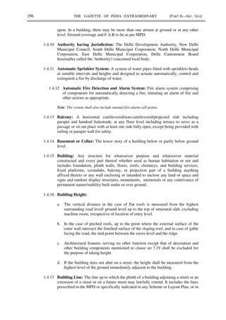 296 THE GAZETTE OF INDIA : EXTRAORDINARY [PART II—SEC. 3(ii)]
upon. In a building, there may be more than one atrium at ground or at any other
level. Ground coverage and F.A.R to be as per MPD.
1.4.10 Authority having Jurisdiction: The Delhi Development Authority, New Delhi
Municipal Council, South Delhi Municipal Corporation, North Delhi Municipal
Corporation, East Delhi Municipal Corporation, Delhi Cantonment Board
hereinafter called the 'Authority'/ concerned local body.
1.4.11 Automatic Sprinkler System: A system of water pipes fitted with sprinklers heads
at suitable intervals and heights and designed to actuate automatically, control and
extinguish a fire by discharge of water.
1.4.12 Automatic Fire Detection and Alarm System: Fire alarm system comprising
of components for automatically detecting a fire, initiating an alarm of fire and
other actions as appropriate.
Note: The system shall also include manual fire alarm call points.
1.4.13 Balcony: A horizontal cantilevered/non-cantilevered/projected slab including
parapet and handrail balustrade, at any floor level including terrace to serve as a
passage or sit out place with at least one side fully open, except being provided with
railing or parapet wall for safety.
1.4.14 Basement or Cellar: The lower story of a building below or partly below ground
level.
1.4.15 Building: Any structure for whatsoever purpose and whatsoever material
constructed and every part thereof whether used as human habitation or not and
includes foundation, plinth walls, floors, roofs, chimneys, and building services,
fixed platforms, verandahs, balcony, or projection part of a building anything
affixed thereto or any wall enclosing or intended to enclose any land or space and
signs and outdoor display structures, monuments, memorials or any contrivance of
permanent nature/stability built under or over ground .
1.4.16 Building Height:
a. The vertical distance in the case of flat roofs is measured from the highest
surrounding road level/ ground level up to the top of structural slab, excluding
machine room, irrespective of location of entry level.
b. In the case of pitched roofs, up to the point where the external surface of the
outer wall intersect the finished surface of the sloping roof, and in case of gable
facing the road, the mid-point between the eaves level and the ridge.
c. Architectural features serving no other function except that of decoration and
other building components mentioned in clause no 7.19 shall be excluded for
the purpose of taking height.
d. If the building does not abut on a street, the height shall be measured from the
highest level of the ground immediately adjacent to the building.
1.4.17 Building Line: The line up to which the plinth of a building adjoining a street or an
extension of a street or on a future street may lawfully extend. It includes the lines
prescribed in the MPD or specifically indicated in any Scheme or Layout Plan, or in
 