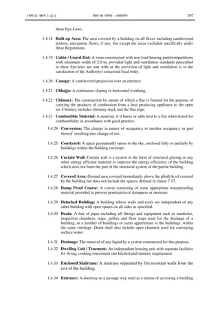 ¹Hkkx IIµ[k.M 3 (ii)º Hkkjr dk jkti=k % vlk/kj.k 297
these Bye-Laws.
1.4.18 Built up Area: The area covered by a building on all floors including cantilevered
portion, mezzanine floors, if any, but except the areas excluded specifically under
these Regulations.
1.4.19 Cabin / Guard Hut: A room constructed with non-load bearing partition/partitions
with minimum width of 2.0 m, provided light and ventilation standards prescribed
in these bye-laws are met with or the provision of light and ventilation is to the
satisfaction of the Authority/ concerned local body.
1.4.20 Canopy: A cantilevered projection over an entrance.
1.4.21 Chhajja: A continuous sloping or horizontal overhang.
1.4.22 Chimney: The construction by means of which a flue is formed for the purpose of
carrying the products of combustion from a heat producing appliance to the open
air. Chimney includes chimney stack and the flue pipe.
1.4.23 Combustible Material: A material, if it burns or adds heat to a fire when tested for
combustibility in accordance with good practice.
1.4.24 Conversion: The change in nature of occupancy to another occupancy or part
thereof resulting into change of use.
1.4.25 Courtyard: A space permanently opens to the sky, enclosed fully or partially by
buildings within the building envelope.
1.4.26 Curtain Wall: Curtain wall is a system in the form of structural glazing or any
other energy efficient material to improve the energy efficiency of the building
which does not form the part of the structural system of the parent building.
1.4.27 Covered Area: Ground area covered immediately above the plinth level covered
by the building but does not include the spaces; defined in clause 7.17.
1.4.28 Damp Proof Course: A course consisting of some appropriate waterproofing
material provided to prevent penetration of dampness or moisture.
1.4.29 Detached Building: A building whose walls and roofs are independent of any
other building with open spaces on all sides as specified.
1.4.30 Drain: A line of pipes including all fittings and equipment such as manholes,
inspection chambers, traps, gullies and floor traps used for the drainage of a
building, or a number of buildings or yards appurtenant to the buildings, within
the same curtilage. Drain shall also include open channels used for conveying
surface water.
1.4.31 Drainage: The removal of any liquid by a system constructed for this purpose.
1.4.32 Dwelling Unit / Tenement: An independent housing unit with separate facilities
for living, cooking (maximum one kitchen)and sanitary requirement
1.4.33 Enclosed Staircase: A staircase separated by fire resistant walls from the
rest of the building.
1.4.34 Entrance: A doorway or a passage way used as a means of accessing a building
 