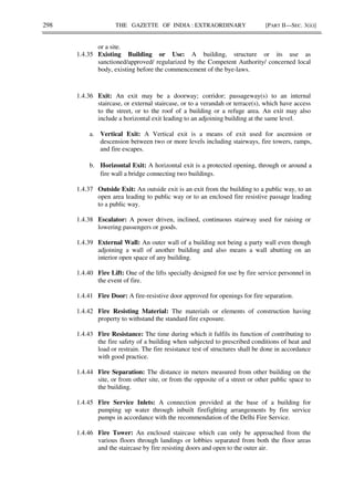 298 THE GAZETTE OF INDIA : EXTRAORDINARY [PART II—SEC. 3(ii)]
or a site.
1.4.35 Existing Building or Use: A building, structure or its use as
sanctioned/approved/ regularized by the Competent Authority/ concerned local
body, existing before the commencement of the bye-laws.
1.4.36 Exit: An exit may be a doorway; corridor; passageway(s) to an internal
staircase, or external staircase, or to a verandah or terrace(s), which have access
to the street, or to the roof of a building or a refuge area. An exit may also
include a horizontal exit leading to an adjoining building at the same level.
a. Vertical Exit: A Vertical exit is a means of exit used for ascension or
descension between two or more levels including stairways, fire towers, ramps,
and fire escapes.
b. Horizontal Exit: A horizontal exit is a protected opening, through or around a
fire wall a bridge connecting two buildings.
1.4.37 Outside Exit: An outside exit is an exit from the building to a public way, to an
open area leading to public way or to an enclosed fire resistive passage leading
to a public way.
1.4.38 Escalator: A power driven, inclined, continuous stairway used for raising or
lowering passengers or goods.
1.4.39 External Wall: An outer wall of a building not being a party wall even though
adjoining a wall of another building and also means a wall abutting on an
interior open space of any building.
1.4.40 Fire Lift: One of the lifts specially designed for use by fire service personnel in
the event of fire.
1.4.41 Fire Door: A fire-resistive door approved for openings for fire separation.
1.4.42 Fire Resisting Material: The materials or elements of construction having
property to withstand the standard fire exposure.
1.4.43 Fire Resistance: The time during which it fulfils its function of contributing to
the fire safety of a building when subjected to prescribed conditions of heat and
load or restrain. The fire resistance test of structures shall be done in accordance
with good practice.
1.4.44 Fire Separation: The distance in meters measured from other building on the
site, or from other site, or from the opposite of a street or other public space to
the building.
1.4.45 Fire Service Inlets: A connection provided at the base of a building for
pumping up water through inbuilt firefighting arrangements by fire service
pumps in accordance with the recommendation of the Delhi Fire Service.
1.4.46 Fire Tower: An enclosed staircase which can only be approached from the
various floors through landings or lobbies separated from both the floor areas
and the staircase by fire resisting doors and open to the outer air.
 