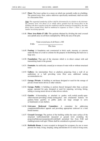 ¹Hkkx IIµ[k.M 3 (ii)º Hkkjr dk jkti=k % vlk/kj.k 299
1.4.47 Floor: The lower surface in a storey on which one normally walks in a building.
The general term, floor, unless otherwise specifically mentioned, shall not refer
to a mezzanine floor.
Note: The sequential numbering of floor shall be determined by its relation to the determin-
ing entrance level. For floors at or wholly above ground level the lowest floor in the
building with direct entrance from the road/street shall be termed as Ground floor, the other
floors above ground Floor shall be numbered in sequence as Floor 1, Floor 2, etc. with
number increasing upwards.
1.4.48 Floor Area Ratio (F AR): The quotient obtained by dividing the total covered
area (plinth area) on all floors multiplied by 100 by the area of the plot.
Total covered area of all floors x 100
FAR=
Plot Area
1.4.49 Footing: A foundation unit constructed in brick work, masonry or concrete
under the base of a wall or column for the purpose of distributing the load over a
large area.
1.4.50 Foundation: That part of the structure which is in direct contact with and
transmitting loads to the ground.
1.4.51 Fountain: An artificially created jet or stream of water with or without structural
form
1.4.52 Gallery: An intermediate floor or platform projecting from a wall of an
auditorium or a hall providing extra floor area, additional seating
accommodation etc.
1.4.53 Garage, Private: A building or out-house designed or used for the storage of
private owned motor driven or other vehicles.
1.4.54 Garage, Public: A building or portion thereof designed other than a private
garage, operated for gain, designed or used for repairing, servicing, hiring,
selling or storing motor driven or other driven vehicle.
1.4.55 Gazebo: A freestanding or attached to garden wall, roofed, usually open-
sided structure providing a shady resting place and ornamental features for
gardens. Some gazebos in public parks are large enough to serve
as bandstands or rain shelters.
1.4.56 Grievance Redressal Committee: A committee for addressing
complaints/difficulties/ appeals and providing appropriate redressal in a time
bound manner.
1.4.57 Ground Coverage: The portion of the building within the outer surface of the
structural wall/column/slab measured at ground level excluding the
projection/balcony/canopy/porch/void/shaft/ permitted free from FAR and
cladding/curtain wall upto 150mm shall be considered as ground coverage.
1.4.58 Habitable Room: A room occupied or designed for occupancy by one or more
persons for study, living, sleeping, eating and kitchen if it is used as living room,
 