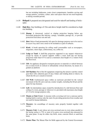 300 THE GAZETTE OF INDIA : EXTRAORDINARY [PART II—SEC. 3(ii)]
but not including bathrooms, water closet compartments, laundries serving and
storage pantries, corridors, cellars, attics and spaces that are not used frequently
or during extended periods.
1.4.59 Helipad:A prepared area designated and used for takeoff and landing of helic-
opter.
1.4.60 High Rise: Any buildings of 15m and above height shall be considered as high
rise building.
1.4.61 Jhamp: A downward, vertical or sloping projection hanging below any
horizontal projection like balcony, canopy, verandahs, passage etc., to provide
protection from direct sun and rain.
1.4.62 Jhot: Strip of land permanently left open for drainage purposes not to be used as
an access way and is not a street or be included as a part of setbacks.
1.4.63 Kiosk: A booth operating for selling small consumables such as newspapers,
magazines, street maps, confectionary, tea, coffee etc.
1.4.64 Ledge or Tand: A shelf-like projection supported in any manner whatsoever
except by means of vertical supports within a room itself but not having
projection wider than 0.75 m and at a minimum clear height of 2.2 meters from
the floor level.
1.4.65 Lift: An appliance designed to transport persons or materials or vehicle between
two or more levels in vertical or substantially vertical directions, by means of a
guided car platform
1.4.66 Lift Machine: Part of the lift equipment comprising the motor(s) and the control
gear there with, reduction gear (if any), brakes and winding drum or sheave, by
which the lift car is raised or lowered.
1.4.67 Lift Well: Unobstructed space within an enclosure provided for the vertical
movement of the lift car(s) and any counter weights, including the lift pit and the
space for top clearance.
1.4.68 Loft: An intermediary space created by introduction of a slab between floor and
ceiling of a room, passage or wherever it is provided with maximum clear height
of 1.5 m for storage purposes only.
1.4.69 Mumty or Stair Cover: A structure with a covering roof over a staircase and its
landing built to enclose only the stairs for providing protection from weather and
not used for human habitation.
1.4.70 Masonry: An assemblage of masonry units properly bonded together with
mortar.
1.4.71 Masonry Unit: A unit whose net cross-sectional area in every plane parallel to
the baring surface is 75% or more of its gross cross-sectional area measured in
the same plane. It may be either clay brick, stone, concrete block or sand-lime
brick.
1.4.72 Master Plan: The Master Plan for Delhi approved by the Central Government
 