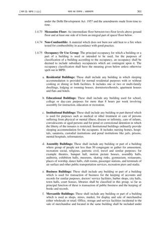 ¹Hkkx IIµ[k.M 3 (ii)º Hkkjr dk jkti=k % vlk/kj.k 301
under the Delhi Development Act. 1957 and the amendments made from time to
time.
1.4.73 Mezzanine Floor: An intermediate floor between two floor levels above ground
floor and at least one side of it form an integral part of space/ floor below.
1.4.74 Non-Combustible: A material which does not burn nor add heat to a fire when
tested for combustibility in accordance with good practice.
1.4.75 Occupancy Or Use Group: The principal occupancy for which a building or a
part of a building is used or intended to be used, for the purposes of
classification of a building according to the occupancy, an occupancy shall be
deemed to include subsidiary occupancies which are contingent upon it. The
occupancy classification shall have the meaning given below unless otherwise
spelt out in MPD.
a. Residential Buildings: These shall include any building in which sleeping
accommodation is provided for normal residential purposes with or without
cooking or dining or both facilities. It includes one or two or multi-family
dwellings, lodging or rooming houses, dormitories/hostels, apartment houses
and flats and hotels.
b. Educational Buildings: These shall include any building used for school,
college or day-care purposes for more than 8 hours per week involving
assembly for instruction, education or recreation.
c. Institutional Buildings: These shall include any building or part thereof which
is used for purposes such as medical or other treatment or care of persons
suffering from physical or mental illness, disease or infirmity, care of infants,
convalescents or aged persons and for penal or correctional detention in which
the liberty of the inmates is restricted. Institutional buildings ordinarily provide
sleeping accommodation for the occupants. It includes nursing homes, hospi-
tals, sanatoria, custodial institutions and penal institutions like jails, prisons,
mental hospitals, reformatories.
d. Assembly Buildings: These shall include any building or part of a building
where group of people not less than 50 congregate or gather for amusement,
recreation social, religious, patriotic civil, travel and similar purposes; for
example theatres, banquet hall, motion picture houses, assembly halls,
auditoria, exhibition halls, museums, skating rinks, gymnasium, restaurants,
places of worship, dance halls, club rooms, passenger stations, and terminals of
air surface and other public transportation services, recreation piers and stadia.
e. Business Buildings: These shall include any building or part of a building
which is used for transaction of business for the keeping of accounts and
records for similar purposes, doctors' service facilities, barber shops, city halls,
town halls, court houses, libraries shall be classified in this group, so far as
principal function of these is transaction of public business and the keeping of
books and records.
f. Mercantile Buildings: These shall include any building or part of a building
which is used as shops, stores, market, for display and sale of merchandise
either wholesale or retail. Office, storage and service facilities incidental to the
sale of merchandise and located in the same building shall be included under
 