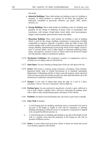 302 THE GAZETTE OF INDIA : EXTRAORDINARY [PART II—SEC. 3(ii)]
this group.
g. Industrial Buildings: These shall include any building or part of a building or
structure, in which products or materials of all kinds and properties are
fabricated, assembled or processed, refineries, gas plants, mills, dairies,
factories, etc.
h. Storage Buildings: These shall include any building or part of a building used
primarily for the storage or sheltering of goods, wares or merchandise, like
warehouses, cold storages, freight depot, transit sheds, store houses/garages,
hangars, truck terminals, grain elevators, barns and stables.
i. Hazardous Building: These shall include any building or part of building
which is used for the storage, handling, manufacture or processing of highly
combustible or explosive materials or products which are liable to burn with
extreme rapidity and/ or which may produce poisonous fumes or explosions for
storage, handling, manufacturing or processing which involve highly corrosive,
toxic or noxious alkalis, acid or other liquids or chemicals producing flame,
fumes, and explosive, mixtures of dust or which result in the division of matter
into fine particles subject to spontaneous ignition.
1.4.76 Mechanical Ventilation: The mechanical system(s) or equipment(s) used to
circulate air or to replace stale air with fresh air.
1.4.77 Open Space: An area, forming an integral part of the site, left open to the sky.
1.4.78 Owner: The owner is a person, group of persons, a Company, Trust, Institute,
Registered Body, State or Central Government & its attached/ subordinate
Departments, Undertaking and like in whose name the property stands registered
in the revenue records/ government records/ any other legal documents up to the
satisfaction of Authority/ concerned local body.
1.4.79 Parapet: A low wall or railing built along the edge of a roof or a floor;
maximum 1.5m for low-rise or maximum 1.8m for high-rise.
1.4.80 Parking Space: An area enclosed or unenclosed, covered or open, sufficient in
size to park vehicles, together with a driveway connecting the parking space
with a street or alley and permitting ingress and egress of the vehicles.
1.4.81 Partition: An interior non-load bearing wall, one storey or part storey in height.
1.4.82 Party Wall: It includes
a. A wall forming part of a building, and being used or constructed to be used in
any part of the height or length of such wall for separation or adorning
buildings belonging to different owners or occupied or constructed or adapted
to be occupied by different persons; or
b. A wall forming part of a building and standing in any part of the length of such
wall, to a greater extent than the projection of the footing on one side on
grounds of different owners.
1.4.83 Pantry: A room where food, provisions, dishes or linens are stored and served
in an ancillary capacity to the kitchen.
 