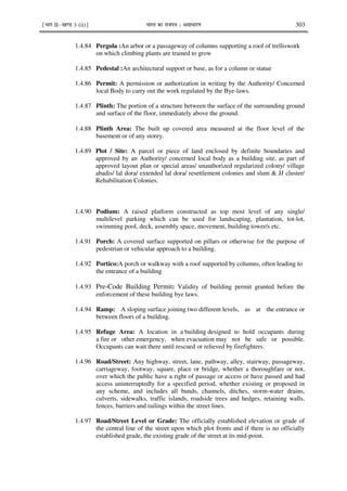 ¹Hkkx IIµ[k.M 3 (ii)º Hkkjr dk jkti=k % vlk/kj.k 303
1.4.84 Pergola :An arbor or a passageway of columns supporting a roof of trelliswork
on which climbing plants are trained to grow
1.4.85 Pedestal :An architectural support or base, as for a column or statue
1.4.86 Permit: A permission or authorization in writing by the Authority/ Concerned
local Body to carry out the work regulated by the Bye-laws.
1.4.87 Plinth: The portion of a structure between the surface of the surrounding ground
and surface of the floor, immediately above the ground.
1.4.88 Plinth Area: The built up covered area measured at the floor level of the
basement or of any storey.
1.4.89 Plot / Site: A parcel or piece of land enclosed by definite boundaries and
approved by an Authority/ concerned local body as a building site, as part of
approved layout plan or special areas/ unauthorized regularized colony/ village
abadis/ lal dora/ extended lal dora/ resettlement colonies and slum & JJ cluster/
Rehabilitation Colonies.
1.4.90 Podium: A raised platform constructed as top most level of any single/
multilevel parking which can be used for landscaping, plantation, tot-lot,
swimming pool, deck, assembly space, movement, building tower/s etc.
1.4.91 Porch: A covered surface supported on pillars or otherwise for the purpose of
pedestrian or vehicular approach to a building.
1.4.92 Portico:A porch or walkway with a roof supported by columns, often leading to
the entrance of a building
1.4.93 Pre-Code Building Permit: Validity of building permit granted before the
enforcement of these building bye laws.
1.4.94 Ramp: A sloping surface joining two different levels, as at the entrance or
between floors of a building.
1.4.95 Refuge Area: A location in a building designed to hold occupants during
a fire or other emergency, when evacuation may not be safe or possible.
Occupants can wait there until rescued or relieved by firefighters.
1.4.96 Road/Street: Any highway, street, lane, pathway, alley, stairway, passageway,
carriageway, footway, square, place or bridge, whether a thoroughfare or not,
over which the public have a right of passage or access or have passed and had
access uninterruptedly for a specified period, whether existing or proposed in
any scheme, and includes all bunds, channels, ditches, storm-water drains,
culverts, sidewalks, traffic islands, roadside trees and hedges, retaining walls,
fences, barriers and railings within the street lines.
1.4.97 Road/Street Level or Grade: The officially established elevation or grade of
the central line of the street upon which plot fronts and if there is no officially
established grade, the existing grade of the street at its mid-point.
 