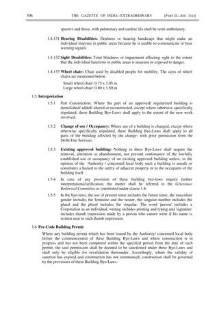 306 THE GAZETTE OF INDIA : EXTRAORDINARY [PART II—SEC. 3(ii)]
spastics and those, with pulmonary and cardiac ills shall be semi-ambulatory.
1.4.131 Hearing Disabilities: Deafness or hearing handicaps that might make an
individual insecure in public areas because he is unable to communicate or hear
warning signals.
1.4.132 Sight Disabilities: Total blindness or impairment affecting sight to the extent
that the individual functions in public areas is insecure or exposed to danger.
1.4.133 Wheel chair: Chair used by disabled people for mobility. The sizes of wheel
chairs are mentioned below:
Small wheel chair: 0.75 x 1.05 m
Large wheel chair: 0.80 x 1.50 m
1.5 Interpretation
1.5.1 Part Construction: Where the part of an approved/ regularized building is
demolished/ added/ altered or reconstructed, except where otherwise specifically
stipulated, these Building Bye-Laws shall apply to the extent of the new work
involved.
1.5.2 Change of use / Occupancy: Where use of a building is changed, except where
otherwise specifically stipulated, these Building Bye-Laws shall apply to all
parts of the building affected by the change; with prior permission from the
Delhi Fire Services.
1.5.3 Existing approved building: Nothing in these Bye-Laws shall require the
removal, alteration or abandonment, nor prevent continuance of the lawfully
established use or occupancy of an existing approved building unless, in the
opinion of the Authority / concerned local body such a building is unsafe or
constitutes a hazard to the safety of adjacent property or to the occupants of the
building itself.
1.5.4 In case of any provision of these building bye-laws require further
interpretation/clarification, the matter shall be referred to the Grievance
Redressal Committee as constituted under clause 1.8.
1.5.5 In the bye-laws, the use of present tense includes the future tense, the masculine
gender includes the feminine and the neuter, the singular number includes the
plural and the plural includes the singular. The word 'person' includes a
Corporation as an individual, writing includes printing and typing and 'signature'
includes thumb impression made by a person who cannot write if his name is
written near to such thumb impression.
1.6 Pre-Code Building Permit
Where any building permit which has been issued by the Authority/ concerned local body
before the commencement of these Building Bye-Laws and where construction is in
progress and has not been completed within the specified period from the date of such
permit, the said permission shall be deemed to be sanctioned under these Bye-Laws and
shall only be eligible for revalidation thereunder. Accordingly, where the validity of
sanction has expired and construction has not commenced, construction shall be governed
by the provisions of these Building Bye-Laws.
 