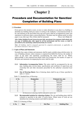 308 THE GAZETTE OF INDIA : EXTRAORDINARY [PART II—SEC. 3(ii)]
Chapter 2
2.0 Procedure
Every person who intends to erect, re-erect or make alterations in any place in a building or
demolish any building shall give notice in writing to the Authority / concerned local body of
his said intention in the prescribed form and such notice shall be accompanied by plans and
statements in sufficient copies as prescribed below. The plans may be ordinary prints on white
paper or any other type. One of them shall be laminated. Please refer Form A-1
After Online Building Permit System becomes fully operational, the proponent shall submit only
one copy of building plan, duly signed by all the professionals and the owner, as shall be
prescribed by the sanctioning Authority/local body for records.
Note: All buildings shall be designed/ supervised by competent professionals, as applicable, as
described in Annexure I. Also see Form A-2.
2.1 Copies of Plans and Statements
Normally four copies of plans and statements shall be made available along with the notice. In
case of building schemes, where clearance is required from Delhi Fire Service, the number of
copies of the plans and statements accompanying the notice shall be six. Where
approval/NOC is also required from Delhi Urban Art Commission, the number of copies of
the plans and statements accompanying the notice shall be eight.
2.1.1 Information Accompanying Notice: The notice shall be accompanied by the site
plan, building plan services plans, specifications and certificate of supervision and
ownership title and other documents prescribed by the authority/ concerned local
body.
2.1.2 Size of Drawing Sheets: Size of drawing sheets shall be any of those specified in
table 2.1 below:
Table 2.1: Standard Sizes of Drawings
S. No Designation Trimmed size, mm
1 A0 841x1189
2 A1 594x841
3 A2 420x594
4 A3 297x420
5 A4 210x297
6 A5 148x210
All dimensions in drawings shall be indicated in metric unit.
2.1.3 Recommended notation for colouring of plans: The site and building plans shall be
coloured as specified in the table 3.2 given below. Where items of work are not
identified, the colouring notation used shall be indexed:
Table 2.2: Colouring of Plans
S. No. Item Site Plan Building Plan
 