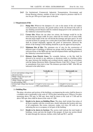 310 THE GAZETTE OF INDIA : EXTRAORDINARY [PART II—SEC. 3(ii)]
2.4.3 For Institutional, Commercial, Industrial, Transportation, Government and
Group Housing schemes, number of trees in the respective premises shall be @
one tree per 100 sq.m of open space in the plot.
2.5 Requirement of Site
2.5.1 Damp Site: Wherever the dampness of a site or the nature of the soil renders
such precautions necessary, the ground surface of the site between the walls of
any building erected thereon shall be rendered damp-proof to the satisfaction of
the Authority/ concerned local body.
2.5.2 Corner Site: Where the site abuts two streets, the frontage would be on the
street having the larger width. In cases, where the two streets are of same width,
then the larger depth of the site will decide the frontage and open spaces. In such
case the location of a garage (on a corner plot) if provided within the open spaces
shall be located diagonally opposite the point of intersection. However the
details of the frontage of the building should be as per the approved layout plan.
2.5.3 Minimum Size of Site: The minimum size of sites for the construction of
different types of building or different use groups shall be mainly in accordance
with provisions of the MPD and any land development Rules and Regulations of
the Authority/ concerned local body.
2.5.4 Distance from Electric Lines: No verandah, balcony, or the like shall be
allowed to be erected or any additions or alterations made to a building within
the space between the building and overhead electric supply line in accordance
with the Indian Electricity Rules (National Electric Code 2011, Clause 3.2) and
its amendments from time to time The distances provided in NBC (Part III) are
indicated in the table below:
Vertically (m) Horizontally (m)
a) Low and medium voltage lines
and service lines.
2.5 1.2
b)High voltage lines up to and
including 11 KV
3.7 1.2
c)High voltage lines above 11 KV
to and including 33KV
3.7 2.0
d) Extra high voltage lines beyond
33KV.
3.7(add 0.3 m for every extra
33KV or part thereof)
2.0(add 0.3 m for every extra
33KVor part thereof).
2.6 Building Plan
The plans, elevations and sections of the buildings, accompanying the notice shall be drawn to
a readable scale or preferably to the scale of 1:50 for plots measuring up to 250sq.m. For plots
measuring above 250 sqm. to 500 sqm. these shall be drawn at the scale of 1:100 and for
above 500 sqm. these shall be drawn at the scale of 1:200.
2.6.1 Details to be shown on Building Plans: The plans shall include floor plans of
all floors together with the covered area, clearly indicating the location and sizes
of all components, like rooms, staircases, ramps, exit ways, lift wells etc. and
indicating the use or occupancy of all parts of the building.
2.6.2 Details to be shown in Sections: The section shall indicate the total height of
buildings, rooms and also the height of the parapet; At least one section should
be taken through the staircase, kitchen, toilet, bath and W.C. and lift.
 