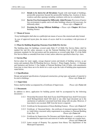 ¹Hkkx IIµ[k.M 3 (ii)º Hkkjr dk jkti=k % vlk/kj.k 311
2.6.3 Details to be shown for all Elevations: Façade with total height of buildings,
permissible projections beyond the permissible building line, location of doors,
windows and other openings including ventilators with size in a schedule form.
2.6.4 Barrier Free Environment for Differently Abled Persons: Provision of barrier
free environment in public and in all other buildings wherever felt necessary, for
differently abled. Please refer – Chapter 11
2.6.5 Provision for Energy Efficient Buildings – Please refer Chapter 10 (Green
Building Norms)
2.7 Means of Access
Every building/plot shall abut on a public/private means of access like streets/roads duly formed.
In case of approved layout plan, the means of access shall be in accordance with provision of
MPD.
2.8 Plans for Building Requiring Clearance from Delhi Fire Service
The building plans for buildings covered under Rule 27 of Delhi Fire Service Rules shall be
marked fire and life safety measures as per the National Building Code of India concerning
minimum standards for fire prevention and fire protection as covered under Rule 33 of the Delhi
Fire Service Rules as amended from time to time; unless otherwise specified in these bye –laws.
2.9 Service Plan
Service plans for water supply, sewage disposal system and details of building services, as per
norms and standards (Part IX Plumbing Services- Section 1- Water Supply, Section – 2- Drainage
and Sanitation and Section 3- Gas Supply of National Building Code of India, with amendments
from time to time) these are to be shown on a scale as per the scale of building plan requirements
stated before.
2.10 Specifications
Design and general specifications of proposed construction, giving types and grades of material to
be used in buildings. Please refer Form A-1
2.11 Supervision
Notice shall be further accompanied by a Certificate of Supervision. Please refer Form A-6
2.12 Documents
In addition to above, application for building permit shall be accompanied by the following
documents:-
2.12.1 Ownership Document /Sale deed /Lease deed/ Perpetual lease deed/ Conveyance
deed/ Relinquishment deed/ Gift deed or any other legal document up to the
satisfaction of authority/ concerned local body along with site plan. However, if
lease deed is not executed, NOC from the lessor is required.
2.12.2 Certificate for Incorporation of Green Building Features Please refer Form A-5
2.12.3 Certificate of Structural Safety - the certificate of structural engineer that he has
to / shall follow structural safety requirement in accordance to National Building
Code, Part – IV Please refer Form A-4
2.12.4 Certificate for Supervision, No Nuisance and Debris Removal - a certificate is to
be submitted for supervision and removal of mulba and debris on a regular basis.
Please refer Form A-6
2.12.5 Latest receipt of Property Tax payment from House Tax department of the
Municipal Corporation.
 