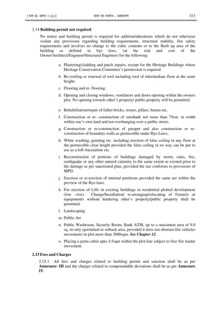 ¹Hkkx IIµ[k.M 3 (ii)º Hkkjr dk jkti=k % vlk/kj.k 313
2.14 Building permit not required
No notice and building permit is required for addition/alterations which do not otherwise
violate any provisions regarding building requirements, structural stability, fire safety
requirements and involves no change to the cubic contents or to the Built up area of the
building as defined in bye laws, (at the risk and cost of the
Owner/Architect/Engineer/Structural Engineer) for the following:
a. Plastering/cladding and patch repairs, except for the Heritage Buildings where
Heritage Conservation Committee’s permission is required
b. Re-roofing or renewal of roof including roof of intermediate floor at the same
height;
c. Flooring and re- flooring;
d. Opening and closing windows, ventilators and doors opening within the owners
plot. No opening towards other’s property/ public property will be permitted.
e. Rehabilitation/repair of fallen bricks, stones, pillars, beams etc.
f. Construction or re- construction of sunshade not more than 75cm. in width
within one’s own land and not overhanging over a public street;
g. Construction or re-construction of parapet and also construction or re-
construction of boundary walls as permissible under Bye Laws;
h. White washing, painting etc. including erection of false ceiling in any floor at
the permissible clear height provided the false ceiling in no way can be put to
use as a loft /mezzanine etc.
i. Reconstruction of portions of buildings damaged by storm, rains, fire,
earthquake or any other natural calamity to the same extent as existed prior to
the damage as per sanctioned plan, provided the use conforms to provisions of
MPD.
j. Erection or re-erection of internal partitions provided the same are within the
preview of the Bye-laws.
k. For erection of Lifts in existing buildings in residential plotted development
(low –rise). Change/Installation/ re-arranging/relocating of fixture/s or
equipment/s without hindering other’s property/public property shall be
permitted.
l. Landscaping
m. Public Art
n. Public Washroom, Security Room, Bank ATM, up to a maximum area of 9.0
sq. m only (permitted in setback area, provided it does not obstruct fire vehicles
movement) in plot more than 3000sqm. See Chapter 12.
o. Placing a porta cabin upto 4.5sqm within the plot line subject to free fire tender
movement.
2.15 Fees and Charges
2.15.1 All fees and charges related to building permit and sanction shall be as per
Annexure- III and the charges related to compoundable deviations shall be as per Annexure
IV.
 