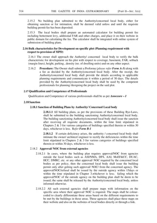 314 THE GAZETTE OF INDIA : EXTRAORDINARY [PART II—SEC. 3(ii)]
2.15.2 No building plan submitted to the Authority/concerned local body, either for
obtaining sanction or for intimation, shall be deemed valid unless and until the requisite
building permit fee has been deposited.
2.15.3 The local bodies shall prepare an automated calculator for building permit fee
including betterment levy, additional FAR and other charges, and place it on their website in
public domain for calculating the fee. The calculator shall be integrated with online system of
submission of building plans.
2.16 Bulk characteristics for Development on specific plot (Planning requirement with
respect to provision of MPD)
2.16.1 The owner shall approach the Authority/ concerned local body to verify the bulk
characteristic for development on his plot with respect to coverage, basement, FAR, setback
(margin lines), height, parking , density (no. of dwelling units) and on any other aspect.
2.16.2 Procedure: The Owner shall submit a Proforma (please refer Form A-3) along with
a fee as decided by the Authority/concerned local body. After the receipt, the
Authority/concerned local body shall provide the details according to applicable
planning requirements and communicate it within a period of 30 days. The details
provided by the Authority/concerned local body shall be used by the competent
professionals for planning /designing the project on the said plot.
2.17 Qualification and Competence of Professionals
Qualification and Competence of various professionals shall be as per Annexure – I
2.18 Sanction
2.18.1 Sanction of Building Plans by Authority/ Concerned Local body
2.18.1.1 All building plans, as per the provisions of these Building Bye-Laws,
shall be submitted to the building sanctioning Authority/concerned local body.
The building sanctioning Authority/concerned local body shall issue the sanction
after receiving all requisite documents, within the time limit stipulated in
Chapters 2 & 3 for various categories of buildings specified therein or within 30
days, whichever is less. Refer Form B-1
2.18.1.2 If certain deficiency arises, the authority / concerned local body shall
intimate the owner/ architect/ engineer to rectify the deficiencies within the time
limit stipulated in Chapters 2 & 3 for various categories of buildings specified
therein or within 30 days, whichever is less.
2.18.2 Approval/ NOC from external agencies
2.18.2.1 In cases, where the building plan requires approval/NOC from agencies
outside the local bodies such as ASI/NMA, DFS, AAI, MoEF&CC, DUAC,
HCC, DMRC, etc. or any other approval/ NOC required by the concerned local
bodies as per policy, then the concerned local body shall issue the building
permit only after getting such approval/ NOC/ from the concerned agency. The
approval/NOC/refusal shall be issued by the outside agency within 15days or
within the time stipulated in Chapter 3,whichever is less; failing which the
approval/NOC of the outside agency on the building plan shall be deem to be
issued; the same shall be released by the Authority/concerned local body, unless
informed otherwise.
2.18.2.2 All such external agencies shall prepare maps with information on the
specific area where their approval/ NOC is required. The maps shall be colour-
coded to clearly differentiate these areas based on the different requirements to
be met by the buildings in those areas. These agencies shall place these maps on
their website and also on the websites of local bodies directly or through a link.
 