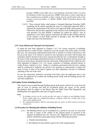 ¹Hkkx IIµ[k.M 3 (ii)º Hkkjr dk jkti=k % vlk/kj.k 315
Example: DMRC grants NOC only to such buildings which fall within 11 m from
the boundary of their operational area. DMRC shall make a colour-coded map of
their regulated area available on their website directly and through a link on the
websites of all local bodies, i.e. MCDs, NDMC, Delhi Cantonment Board, AAI
and DDA.
2.18.2.3 These external bodies shall prepare a Standard Operating Procedure (SOP)
explaining all the details regarding the areas for which their approval/ NOC is
required, the requirements to be met for such approval/ NOC, the procedure to be
followed by the person(s) applying for the sanction of the building plan and how
such person(s) can find whether a building lies within the agency’s area of
regulations or not. These agencies shall place the SOP on their website and also
on the websites of local bodies directly or through a link. The SOP shall be
simple and clear with illustration(s).
2.19 Grant, Refusal and ‘Deemed to be Sanctioned’
If within the time limit stipulated in Chapters 2 & 3 for various categories of buildings
specified therein or within 30 days, whichever is less the receipt of the notice under 2.0 of the
Bye Law, the sanctioning Authority/local body fails to intimate in writing to the person, who
has given the notice of its refusal or sanction or any intimation, the notice with its plans and
statements shall be deemed to have been sanction provided the fact is immediately brought to
the notice of the sanctioning Authority/local body in writing by the person who has given and
having not received any intimation from the sanctioning Authority/local body within the time
limit stipulated in Chapters 2 & 3 for various categories of buildings specified therein or
within 30 days, whichever is less. Subject to conditions mentioned in this bye-laws, nothing
shall be constructed to authorize any person to do anything in contravention or against the
terms of lease or titles of the land or against any other regulations, bye-laws or ordinance
operating on the site of the work.
In case the sanctioning Authority/ concerned local body reject the application due to any
reasons, the applicant can resubmit the building permit along with the building permit fees
and with compliances.
2.20 Validity Period of Building Permit
The sanction once accepted through building permit shall remain valid for five years from the
date of issue of sanction and shall be revalidated before the expiry of this period.
Revalidation shall be subject to the Master Plan for Delhi/ Zonal Plan Regulations and
Building Bye-laws applicable at the time of original sanction.
Notes:
1. No building activity can be carried out after the expiry of validity of such Building Permit.
Owner should apply for completion/occupancy certificate within five working days of the
expiry of the validity period.
2. No completion/occupancy shall be entertained after the expiry of valid extension of time for
construction.
2.21 Procedure for Obtaining Revalidation of Building Permit
2.21.1 The Building Permit can be revalidated for a period of one year at a time from
the date of expiry of the validity of the original permit on payment of the
required revalidation fees (See Annexure III). Application for such revalidation
shall be submitted on plain paper along with the following documents: -
a. Original sanctioned plan;
b. Revalidation fee that shall be equal to fee of the original permit.
 