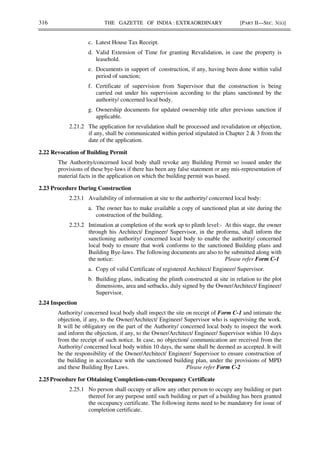 316 THE GAZETTE OF INDIA : EXTRAORDINARY [PART II—SEC. 3(ii)]
c. Latest House Tax Receipt.
d. Valid Extension of Time for granting Revalidation, in case the property is
leasehold.
e. Documents in support of construction, if any, having been done within valid
period of sanction;
f. Certificate of supervision from Supervisor that the construction is being
carried out under his supervision according to the plans sanctioned by the
authority/ concerned local body.
g. Ownership documents for updated ownership title after previous sanction if
applicable.
2.21.2 The application for revalidation shall be processed and revalidation or objection,
if any, shall be communicated within period stipulated in Chapter 2 & 3 from the
date of the application.
2.22 Revocation of Building Permit
The Authority/concerned local body shall revoke any Building Permit so issued under the
provisions of these bye-laws if there has been any false statement or any mis-representation of
material facts in the application on which the building permit was based.
2.23 Procedure During Construction
2.23.1 Availability of information at site to the authority/ concerned local body:
a. The owner has to make available a copy of sanctioned plan at site during the
construction of the building.
2.23.2 Intimation at completion of the work up to plinth level:- At this stage, the owner
through his Architect/ Engineer/ Supervisor, in the proforma, shall inform the
sanctioning authority/ concerned local body to enable the authority/ concerned
local body to ensure that work conforms to the sanctioned Building plans and
Building Bye-laws. The following documents are also to be submitted along with
the notice: Please refer Form C-1
a. Copy of valid Certificate of registered Architect/ Engineer/ Supervisor.
b. Building plans, indicating the plinth constructed at site in relation to the plot
dimensions, area and setbacks, duly signed by the Owner/Architect/ Engineer/
Supervisor.
2.24 Inspection
Authority/ concerned local body shall inspect the site on receipt of Form C-1 and intimate the
objection, if any, to the Owner/Architect/ Engineer/ Supervisor who is supervising the work.
It will be obligatory on the part of the Authority/ concerned local body to inspect the work
and inform the objection, if any, to the Owner/Architect/ Engineer/ Supervisor within 10 days
from the receipt of such notice. In case, no objection/ communication are received from the
Authority/ concerned local body within 10 days, the same shall be deemed as accepted. It will
be the responsibility of the Owner/Architect/ Engineer/ Supervisor to ensure construction of
the building in accordance with the sanctioned building plan, under the provisions of MPD
and these Building Bye Laws. Please refer Form C-2
2.25 Procedure for Obtaining Completion-cum-Occupancy Certificate
2.25.1 No person shall occupy or allow any other person to occupy any building or part
thereof for any purpose until such building or part of a building has been granted
the occupancy certificate. The following items need to be mandatory for issue of
completion certificate.
 