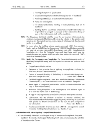 ¹Hkkx IIµ[k.M 3 (ii)º Hkkjr dk jkti=k % vlk/kj.k 317
a. Flooring of any type of specification
b. Electrical wiring whereas electrical fitting shall not be mandatory
c. Plumbing and fitting in at least one toilet and kitchen
d. Name and number plate.
e. For internal and external finishing of walls plastering, shall not be
mandatory.
f. Building shall be lockable i.e. all external door and windows have to
be provided. In case grill is provided in the windows then fixing of
glass in the window panes shall not be mandatory.
2.25.2 Part Occupancy Certificate shall be issued for any structure which meets the
minimum requirement of habitation. However, the validity of the sanction shall
remain as per the original sanction. After expiry of validity period, the plan shall
further be revalidated.
2.25.3 In cases, where the building scheme requires approval/ NOCs from statutory
bodies such as Delhi Urban Art Commission/ HCC/ DFS and bodies responsible
for water & sewerage scheme/ESS-Transformer cum cable installation/Lift
installation etc., then the Authority/ concerned local body shall issue the
completion cum occupancy certificate only after getting the approval/ NOCs
from these statutory bodies.
2.25.4 Notice for Occupancy-cum-Completion: The Owner shall submit the notice of
occupancy/ completion along with the required documents and plans as listed
below:
a. Copy of ownership documents.
b. Extension of time up to the date of applying for completion certificate (for
lease hold property) is to be submitted.
c. One set of structural drawings of the building as executed at site along with
Structural Safety Certificate. Please refer Form A-4
d. Clearance/ Approval by Delhi Urban Art Commission, Heritage Conservation
Committee or ASI and Delhi Fire Service shall be submitted, if required.
e. Three copies of completion plan as built, (in case of online submission one
copy of the Completion Plan).
f. Minimum Three photographs of the building taken from different angles so
as to show the overall view of the building;
g. A copy of valid registration/ qualification certificate of the professional(s).
h. Certification, that the erection/ re-erection or material alteration, the
workmanship and all the materials (type and grade) are strictly in accordance
with general and detailed specification and the work has been completed to
our satisfaction. Please refer Form D-1
i. Final assessment order of labour cess from GNCTD. ( not required in case of
residential building of construction cost less than Rs.10 lacs)
2.26 Communication for Occupancy/ Completion Certificate:
2.26.1The Authority/ concerned local body on receipt of the notice of completion along with
mandatory documents, shall inspect the building/work after communicating the schedule
of inspection to the Owner.
 