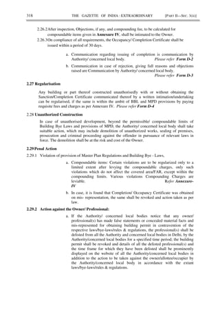 318 THE GAZETTE OF INDIA : EXTRAORDINARY [PART II—SEC. 3(ii)]
2.26.2After inspection, Objections, if any, and compounding fee, to be calculated for
compoundable items given in Annexure IV, shall be intimated to the Owner.
2.26.3On compliance of all requirements, the Occupancy/ Completion Certificate shall be
issued within a period of 30 days.
a. Communication regarding issuing of completion is communication by
Authority/ concerned local body. Please refer Form D-2
b. Communication in case of rejection, giving full reasons and objections
raised are Communication by Authority/ concerned local body.
Please refer Form D-3
2.27 Regularisation
Any building or part thereof constructed unauthorisedly with or without obtaining the
Sanction/Completion Certificate communicated thereof by a written intimation/undertaking
can be regularised, if the same is within the ambit of BBL and MPD provisions by paying
requisite fees and charges as per Annexure IV. Please refer Form D-4
2.28 Unauthorized Construction
In case of unauthorised development, beyond the permissible/ compoundable limits of
Building Bye Laws and provisions of MPD, the Authority/ concerned local body shall take
suitable action, which may include demolition of unauthorized works, sealing of premises,
prosecution and criminal proceeding against the offender in pursuance of relevant laws in
force. The demolition shall be at the risk and cost of the Owner.
2.29 Penal Action
2.29.1 Violation of provision of Master Plan Regulations and Building Bye - Laws,
a. Compoundable items: Certain violations are to be regularized only to a
limited extent after levying the compoundable charges, only such
violations which do not affect the covered area/FAR, except within the
compounding limits. Various violations Compounding Charges are
leviable. Refer Annexure-
IV
b. In case, it is found that Completion/ Occupancy Certificate was obtained
on mis- representation, the same shall be revoked and action taken as per
law.
2.29.2 Action against the Owner/ Professional:
a. If the Authority/ concerned local bodies notice that any owner/
professional(s) has made false statements or concealed material facts and
mis-represented for obtaining building permit in contravention of the
respective laws/bye-laws/rules & regulations, the professional(s) shall be
delisted from all the Authority and concerned local bodies in Delhi, by the
Authority/concerned local bodies for a specified time period; the building
permit shall be revoked and details of all the delisted professional(s) and
the time frame for which they have been delisted shall be prominently
displayed on the website of all the Authority/concerned local bodies in
addition to the action to be taken against the owner/allottee/occupier by
the Authority/concerned local body in accordance with the extant
laws/bye-laws/rules & regulations.
 