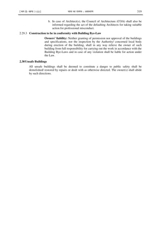 ¹Hkkx IIµ[k.M 3 (ii)º Hkkjr dk jkti=k % vlk/kj.k 319
b. In case of Architect(s), the Council of Architecture (COA) shall also be
informed regarding the act of the defaulting Architects for taking suitable
action for professional misconduct.
2.29.3 Construction to be in conformity with Building Bye-Law
Owners’ liability: Neither granting of permission nor approval of the buildings
and specifications, nor the inspection by the Authority/ concerned local body
during erection of the building, shall in any way relieve the owner of such
building from full responsibility for carrying out the work in accordance with the
Building Bye-Laws and in case of any violation shall be liable for action under
the Law.
2.30 Unsafe Buildings
All unsafe buildings shall be deemed to constitute a danger to public safety shall be
demolished/ restored by repairs or dealt with as otherwise directed. The owner(s) shall abide
by such directions.
 