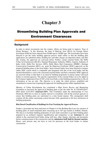 320 THE GAZETTE OF INDIA : EXTRAORDINARY [PART II—SEC. 3(ii)]
Chapter 3
Background
In order to attract investments into the country, efforts are being made to improve ‘Ease of
Doing Business’. In this direction, the limit of Built-up Area (BUA) for Foreign Direct
Investment (FDI) has been reduced from 50,000 sqm to 20,000 sqm. The local bodies have been
directed to get the entire building approval process made online so that the building plan
applications are submitted online, building fees and other charges are deposited online, and after
due scrutiny, the approvals are conveyed online. Further, certain external bodies like Delhi
Urban Art Commission (DUAC), National Monuments Authority (NMA), Airports Authority of
India (AAI), Delhi Fire Services (DFS), Delhi Metro Rail Corporation (DMRC), Heritage
Conservation Committee (HCC), etc. grant No Objection Certificate (NOC)/ approvals on the
proposed building plans to the local bodies. Such external bodies have been directed to prepare
online NOC system which is compatible and integrated with that of the local bodies and the
desired information is sent to the concerned external bodies and their comments/ NOC/ approval
are received online so that there is no need for building proponents to pursue matter with local
bodies or external agencies. The specific requirements of the external bodies are to be added in
the Common Application Form (CAF) of the local body so that building proponent has to file all
information at one go only. The objective is to make the whole process simplified and
streamlined to ensure ease in getting the approvals for building permit within stipulated time.
Ministry of Urban Development has constituted a High Power Review and Monitoring
Committee to fast-track the approval of building plans as per the order No. K-12016/03/2014-
DD.I dated 12.03.2015 (Annexure-XIV). This Committee under the chairmanship of Vice
Chairman, DDA has to meet on regular interval to coordinate with all the external agencies to
ensure that building plans are sanctioned in a time bound manner. This arrangement shall
continue till the online sanctioning system becomes fully operational to the best satisfaction of
building proponents.
Risk Based Classification of Buildings for Fast Tracking the Approval Process
Further, a procedure has been laid down in Chapter-4 of the Building Bye-Laws for sanction of
building plans of small residential plots measuring up to 105 sqm named as SARAL Scheme.
The idea is to facilitate building proponents of such small sized plots to get their building plans
prepared by an architect/ engineer (qualification and competence as per Annexure I), and
submit to the concerned local bodies along with fees, other charges, drawings and documents
before commencement of the construction and the submission itself shall be deemed sanction.
Hence, such persons may not have to wait for processes in the local bodies to initiate
construction.
 