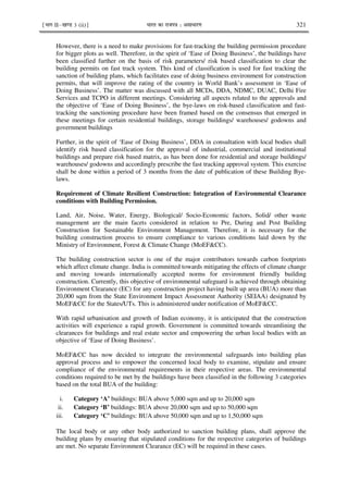 ¹Hkkx IIµ[k.M 3 (ii)º Hkkjr dk jkti=k % vlk/kj.k 321
However, there is a need to make provisions for fast-tracking the building permission procedure
for bigger plots as well. Therefore, in the spirit of ‘Ease of Doing Business’, the buildings have
been classified further on the basis of risk parameters/ risk based classification to clear the
building permits on fast track system. This kind of classification is used for fast tracking the
sanction of building plans, which facilitates ease of doing business environment for construction
permits, that will improve the rating of the country in World Bank’s assessment in ‘Ease of
Doing Business’. The matter was discussed with all MCDs, DDA, NDMC, DUAC, Delhi Fire
Services and TCPO in different meetings. Considering all aspects related to the approvals and
the objective of ‘Ease of Doing Business’, the bye-laws on risk-based classification and fast-
tracking the sanctioning procedure have been framed based on the consensus that emerged in
these meetings for certain residential buildings, storage buildings/ warehouses/ godowns and
government buildings
Further, in the spirit of ‘Ease of Doing Business’, DDA in consultation with local bodies shall
identify risk based classification for the approval of industrial, commercial and institutional
buildings and prepare risk based matrix, as has been done for residential and storage buildings/
warehouses/ godowns and accordingly prescribe the fast tracking approval system. This exercise
shall be done within a period of 3 months from the date of publication of these Building Bye-
laws.
Requirement of Climate Resilient Construction: Integration of Environmental Clearance
conditions with Building Permission.
Land, Air, Noise, Water, Energy, Biological/ Socio-Economic factors, Solid/ other waste
management are the main facets considered in relation to Pre, During and Post Building
Construction for Sustainable Environment Management. Therefore, it is necessary for the
building construction process to ensure compliance to various conditions laid down by the
Ministry of Environment, Forest & Climate Change (MoEF&CC).
The building construction sector is one of the major contributors towards carbon footprints
which affect climate change. India is committed towards mitigating the effects of climate change
and moving towards internationally accepted norms for environment friendly building
construction. Currently, this objective of environmental safeguard is achieved through obtaining
Environment Clearance (EC) for any construction project having built up area (BUA) more than
20,000 sqm from the State Environment Impact Assessment Authority (SEIAA) designated by
MoEF&CC for the States/UTs. This is administered under notification of MoEF&CC.
With rapid urbanisation and growth of Indian economy, it is anticipated that the construction
activities will experience a rapid growth. Government is committed towards streamlining the
clearances for buildings and real estate sector and empowering the urban local bodies with an
objective of ‘Ease of Doing Business’.
MoEF&CC has now decided to integrate the environmental safeguards into building plan
approval process and to empower the concerned local body to examine, stipulate and ensure
compliance of the environmental requirements in their respective areas. The environmental
conditions required to be met by the buildings have been classified in the following 3 categories
based on the total BUA of the building:
i. Category ‘A’ buildings: BUA above 5,000 sqm and up to 20,000 sqm
ii. Category ‘B’ buildings: BUA above 20,000 sqm and up to 50,000 sqm
iii. Category ‘C’ buildings: BUA above 50,000 sqm and up to 1,50,000 sqm
The local body or any other body authorized to sanction building plans, shall approve the
building plans by ensuring that stipulated conditions for the respective categories of buildings
are met. No separate Environment Clearance (EC) will be required in these cases.
 