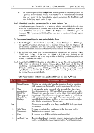 324 THE GAZETTE OF INDIA : EXTRAORDINARY [PART II—SEC. 3(ii)]
iv. For the buildings classified as High Risk, building plans will have to be prepared by
a qualified architect and the building plans will have to be submitted to the concerned
local body along with the fees and other requisite documents. The local body shall
grant the building permit within 30 days.
3.1.3 Simplified Procedure for Sanction of Government Building Plan
A simplified procedure for sanction of government building plans will be followed, which
will be on the same lines as given in the office order no: D/49/Cm./SDMC/Bldg. HQ/2012
dated 13/09/2012 and order no: D/04/SE (B) HQ/12 dated 18/04/2012 given at
Annexure XII. However, the Building Plans may also be sanctioned through regular
procedure.
3.2 Environmental conditions for sanctioning Building Plans
3.2.1 For building plans with a total built-up area (BUA) between 5,000 sqm and 1,50,000 sqm,
no separate environment clearance will be required provided that the integration of
environmental conditions, and thus considering exemption from the requirement of
separate environment clearance has been approved and notified by MoEFF&CC.
3.2.2 For building plans under three categories of projects with built up area between 5,000 -
20,000 sqm, 20,000 - 50,000 sqm and 50,000 - 1,50,000 sqm, different set of
environmental conditions are being integrated in the building permission conditions to
address environmental concerns.
3.2.3 After the MoEF&CC Notification, as referred to in bye-law 3.2.1, the concerned local
body, which is authorized to sanction building plans, shall ensure at the time of
sanctioning a building plan that the environmental requirements stipulated in Table 3.3 (for
BUA above 5,000 sqm and up to 20,000 sqm), Table 3.4 (for BUA above 20,000 sqm and
up to 50,000 sqm) and Table 3.5 (for BUA above 50,000 sqm and up to 1,50,000 sqm), as
the case may be, are complied with.
Table 3.3: Conditions for Built-Up Area above 5000 sqm and upto 20,000 sqm
Sl. No. Medium Environmental conditions
1 Natural Drainage The inlet and outlet point of natural drain system should be maintained
with adequate size of channel for ensuring unrestricted flow of water.
2 Water
conservations –
Rain Water
Harvesting and
Ground Water
Recharge
A rain water harvesting plan needs to be designed where the recharge
bores (minimum one per 5,000 sqm of built-up area) shall be provided.
The rain water harvested should be stored in tank for reuse in household
through a provision of separate water tank and pipeline to avoid mixing
with potable municipal water supply. The excess rainwater harvested
should be linked to the tube well bore in the premise through a pipeline
after filtering arrangement of the rain water.
2(a) The unpaved area shall be more than or equal to 20% of the recreational
open spaces.
3 Solid Waste
Management
Separate wet and dry bins must be provided at the ground level for
facilitating segregation of waste.
4 Energy In common areas, LED/ solar lights must be provided.
5 Air Quality and Dust, smoke and debris prevention measures such as screens, barricading
shall be installed at the site during construction. Plastic/ tarpaulin sheet
 