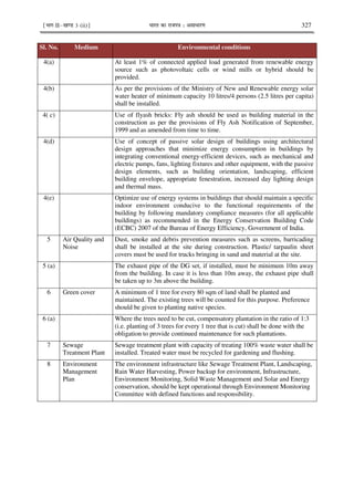 ¹Hkkx IIµ[k.M 3 (ii)º Hkkjr dk jkti=k % vlk/kj.k 327
Sl. No. Medium Environmental conditions
4(a) At least 1% of connected applied load generated from renewable energy
source such as photovoltaic cells or wind mills or hybrid should be
provided.
4(b) As per the provisions of the Ministry of New and Renewable energy solar
water heater of minimum capacity 10 litres/4 persons (2.5 litres per capita)
shall be installed.
4( c) Use of flyash bricks: Fly ash should be used as building material in the
construction as per the provisions of Fly Ash Notification of September,
1999 and as amended from time to time.
4(d) Use of concept of passive solar design of buildings using architectural
design approaches that minimize energy consumption in buildings by
integrating conventional energy-efficient devices, such as mechanical and
electric pumps, fans, lighting fixtures and other equipment, with the passive
design elements, such as building orientation, landscaping, efficient
building envelope, appropriate fenestration, increased day lighting design
and thermal mass.
4(e) Optimize use of energy systems in buildings that should maintain a specific
indoor environment conducive to the functional requirements of the
building by following mandatory compliance measures (for all applicable
buildings) as recommended in the Energy Conservation Building Code
(ECBC) 2007 of the Bureau of Energy Efficiency, Government of India.
5 Air Quality and
Noise
Dust, smoke and debris prevention measures such as screens, barricading
shall be installed at the site during construction. Plastic/ tarpaulin sheet
covers must be used for trucks bringing in sand and material at the site.
5 (a) The exhaust pipe of the DG set, if installed, must be minimum 10m away
from the building. In case it is less than 10m away, the exhaust pipe shall
be taken up to 3m above the building.
6 Green cover A minimum of 1 tree for every 80 sqm of land shall be planted and
maintained. The existing trees will be counted for this purpose. Preference
should be given to planting native species.
6 (a) Where the trees need to be cut, compensatory plantation in the ratio of 1:3
(i.e. planting of 3 trees for every 1 tree that is cut) shall be done with the
obligation to provide continued maintenance for such plantations.
7 Sewage
Treatment Plant
Sewage treatment plant with capacity of treating 100% waste water shall be
installed. Treated water must be recycled for gardening and flushing.
8 Environment
Management
Plan
The environment infrastructure like Sewage Treatment Plant, Landscaping,
Rain Water Harvesting, Power backup for environment, Infrastructure,
Environment Monitoring, Solid Waste Management and Solar and Energy
conservation, should be kept operational through Environment Monitoring
Committee with defined functions and responsibility.
 