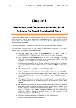 328 THE GAZETTE OF INDIA : EXTRAORDINARY [PART II—SEC. 3(ii)]
Chapter 4
4.1 This chapter is applicable to all small residential plots up to 105 sq.m in size forming a part of
approved layout/ special areas/ unauthorized regularized colony/ village abadis/ lal dora
/extended lal dora resettlement colonies and slum & JJ cluster/ Rehabilitation Colonies,
excluding those within LBZ.
4.2 In case of corner plots, a maximum relaxation of 10% of the plot area shall be permitted.
4.3 All plot owners desirous of making any additions/alterations/new construction on such plots
have to follow the procedure mentioned hereunder :
a. The plot owner has to give an UNDERTAKING for INTIMATION OF
CONSTRUCTION START as given at Saral Form 1 at the end of this chapter.
b. After submitting this UNDERTAKING at the office of the Authority / concerned
local body of appropriate jurisdiction, along with enclosures and building permit fee,
the plot owner can start the construction immediately.
c. Construction design shall be as per General Building Requirements given in Chapter
7 and as per Development Control Regulations as per Annexure VI of this document.
See 7.1
d. The building shall be designed by an Architect/ Engineer/ Supervisor.
Note: For qualification and competency of Architect/ Engineer/Supervisor refer Annexure I.
e. The construction has to be completed within a period of five years. If the construction
is not completed within five years, the Revalidation fee has to be paid once again to
revalidate.
f. The applicant/ Owner will indemnify the concerned Authority / concerned local body
from structural safety and any other damages caused by constructions/ erecting of the
building,
g. On completion of construction, the owner has to intimate the Authority / concerned
local body having appropriate jurisdiction that the construction is complete in an
INTIMATION OF COMPLETION OF CONSTRUCTION format as given at Saral
Form 2 at the end of this chapter, alongwith drawings/ plans duly signed by an
Architect/ Engineer*. Thereafter applicant/ Owner can start occupancy of the
building/ floor/ portion of the building.
h. Inspection/ Scrutiny shall not be carried out at the time of submission.
i. Rain water harvesting is required as per policy.
 