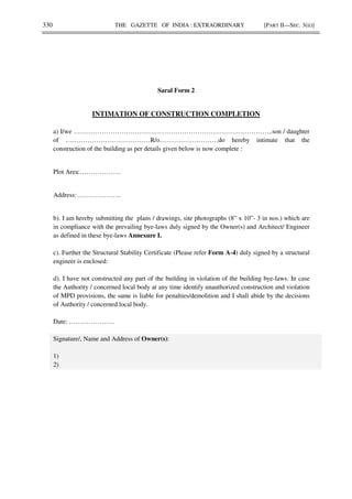 330 THE GAZETTE OF INDIA : EXTRAORDINARY [PART II—SEC. 3(ii)]
Saral Form 2
INTIMATION OF CONSTRUCTION COMPLETION
a) I/we ………………………………………………………………………………..son / daughter
of …………………………………R/o………………………do hereby intimate that the
construction of the building as per details given below is now complete :
Plot Area:……………….
Address: ………………..
b). I am hereby submitting the plans / drawings, site photographs (8” x 10”- 3 in nos.) which are
in compliance with the prevailing bye-laws duly signed by the Owner(s) and Architect/ Engineer
as defined in these bye-laws Annexure I.
c). Further the Structural Stability Certificate (Please refer Form A-4) duly signed by a structural
engineer is enclosed:
d). I have not constructed any part of the building in violation of the building bye-laws. In case
the Authority / concerned local body at any time identify unauthorized construction and violation
of MPD provisions, the same is liable for penalties/demolition and I shall abide by the decisions
of Authority / concerned local body.
Date: …………………
Signature/, Name and Address of Owner(s):
1)
2)
 