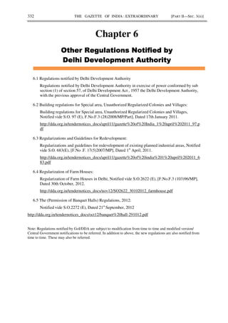 332 THE GAZETTE OF INDIA : EXTRAORDINARY [PART II—SEC. 3(ii)]
Chapter 6
(
(
(
( ) *+
) *+
) *+
) *+
+
+
+
+
6.1 Regulations notified by Delhi Development Authority
Regulations notified by Delhi Development Authority in exercise of power conformed by sub
section (1) of section 57, of Delhi Development Act , 1957 the Delhi Development Authority,
with the previous approval of the Central Government.
6.2 Building regulations for Special area, Unauthorized Regularized Colonies and Villages:
Building regulations for Special area, Unauthorized Regularized Colonies and Villages,
Notified vide S.O. 97 (E), F.No.F.3 (28)2008/MP/Part], Dated 17th January 2011.
http://dda.org.in/tendernotices_docs/april11/gazette%20of%20India_1%20april%202011_97.p
df
6.3 Regularizations and Guidelines for Redevelopment:
Regularizations and guidelines for redevelopment of existing planned industrial areas, Notified
vide S.O. 683(E), [F.No .F. 17(5)2007/MP], Dated 1st
April, 2011.
http://dda.org.in/tendernotices_docs/april11/gazette%20of%20india%201%20april%202011_6
83.pdf
6.4 Regularization of Farm Houses:
Regularization of Farm Houses in Delhi, Notified vide S.O.2622 (E), [F.No.F.3 (103)96/MP],
Dated 30th October, 2012.
http://dda.org.in/tendernotices_docs/nov12/SO2622_30102012_farmhouse.pdf
6.5 The (Permission of Banquet Halls) Regulations, 2012:
Notified vide S.O.2272 (E), Dated 21st
September, 2012
http://dda.org.in/tendernotices_docs/oct12/banquet%20hall-291012.pdf
Note: Regulations notified by GoI/DDA are subject to modification from time to time and modified version/
Central Government notifications to be referred. In addition to above, the new regulations are also notified from
time to time. These may also be referred.
 