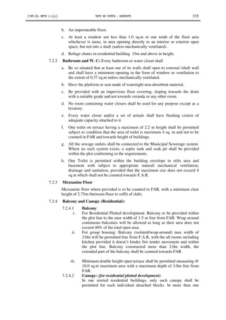 ¹Hkkx IIµ[k.M 3 (ii)º Hkkjr dk jkti=k % vlk/kj.k 335
b. An impermeable floor;
c. At least a window not less than 1.0 sq.m or one tenth of the floor area
whichever is more, in area opening directly to an interior or exterior open
space, but not into a shaft (unless mechanically ventilated).
d. Refuge chutes in residential building 15m and above in height.
7.2.2 Bathroom and W. C: Every bathroom or water closet shall
a. Be so situated that at least one of its walls shall open to external /shaft wall
and shall have a minimum opening in the form of window or ventilation to
the extent of 0.37 sq.m unless mechanically ventilated.
b. Have the platform or seat made of watertight non-absorbent material.
c. Be provided with an impervious floor covering, sloping towards the drain
with a suitable grade and not towards veranda or any other room.
d. No room containing water closets shall be used for any purpose except as a
lavatory.
e. Every water closet and/or a set of urinals shall have flushing cistern of
adequate capacity attached to it
f. One toilet on terrace having a maximum of 2.2 m height shall be permitted
subject to condition that the area of toilet is maximum 4 sq. m and not to be
counted in FAR and towards height of buildings.
g. All the sewage outlets shall be connected to the Municipal Sewerage system.
Where no such system exists, a septic tank and soak pit shall be provided
within the plot conforming to the requirements.
h. One Toilet is permitted within the building envelope in stilts area and
basement with subject to appropriate natural/ mechanical ventilation,
drainage and sanitation, provided that the maximum size does not exceed 4
sq.m which shall not be counted towards F.A.R.
7.2.3 Mezzanine Floor
Mezzanine floor where provided is to be counted in FAR, with a minimum clear
height of 2.75m (between floor to soffit of slab).
7.2.4 Balcony and Canopy (Residential):
7.2.4.1 Balcony:
i. For Residential Plotted development: Balcony to be provided within
the plot line to the max width of 1.5 m free from FAR. Wrap around
continuous balconies will be allowed as long as their area does not
exceed 40% of the total open area.
ii. For group housing: Balcony (isolated/wrap-around) max width of
2.0m will be permitted free from F.A.R, with the all rooms including
kitchen provided it doesn’t hinder fire tender movement and within
the plot line. Balcony constructed more than 2.0m width, the
extended part of the balcony shall be counted towards FAR.
iii. Minimum double height open terrace shall be permitted measuring @
10.0 sq.m maximum area with a maximum depth of 3.0m free from
FAR.
7.2.4.2 Canopy: (for residential plotted development)
In one storied residential buildings, only such canopy shall be
permitted for each individual detached blocks. In more than one
 
