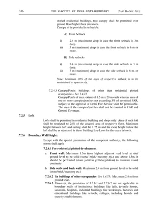 336 THE GAZETTE OF INDIA : EXTRAORDINARY [PART II—SEC. 3(ii)]
storied residential buildings, two canopy shall be permitted over
ground floor/higher floor entrances.
Canopy to be provided in setback/s:
A) Front Setback
i) 2.4 m (maximum) deep in case the front setback is 3m
deep.
ii) 3 m (maximum) deep in case the front setback is 6 m or
more.
B) Side setbacks
i) 2.4 m (maximum) deep in case the side setback is 3 m
deep.
ii) 3 m (maximum) deep in case the side setback is 6 m. or
more.
Note: Minimum 30% of the area of respective setback is to be
maintained as open to sky.
7.2.4.3 Canopy/Porch: buildings of other than residential plotted
occupancies - See 1.4.75
Canopy/Porch of max. extent of 8.5 m x 20 m each whereas area of
one or more canopies/porches not exceeding 3% of permitted FAR,
subject to the approval of Delhi Fire Service shall be permissible.
The area of the canopies/porches shall not be counted in FAR and
Ground Coverage.
7.2.5 Loft
Lofts shall be permitted in residential building and shops only. Area of such loft
shall be restricted to 25% of the covered area of respective floor. Maximum
height between loft and ceiling shall be 1.75 m and the clear height below the
loft shall be as stipulated in these Building Bye-Laws for the space below it.
7.2.6 Boundary Wall Height:
Except with the special permission of the competent authority, the following
norms shall apply
7.2.6.1 For residential plotted development
a. Front wall: Maximum 1.5m from highest adjacent road level at site/
ground level to be solid (stone/ brick/ masonry etc.) and above 1.5m, it
should be perforated (stone jail/iron grills/vegetation) to maintain visual
continuity.
b. Side walls and back wall: Maximum 2.4 m from ground level to be solid
(stone/brick/ masonry etc.)
7.2.6.2 In buildings of other occupancies- See 1.4.75: Maximum 2.4 m from
ground level.
7.2.6.3 However, the provisions of 7.2.6.1.and 7.2.6.2 are not applicable to
boundary walls of institutional buildings like jails, juvenile homes,
sanatoria, hospitals, industrial buildings like workshops, factories and
educational buildings like schools, colleges, including hostels and
security establishments.
 
