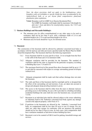 ¹Hkkx IIµ[k.M 3 (ii)º Hkkjr dk jkti=k % vlk/kj.k 337
Note: the above provisions shall not apply to the building/areas where
boundary walls are forbidden or specific height has been recommended by the
Authority/local body or as per layout plan/ comprehensive plan/zonal
plan/master plan regulations.
7.2.6.4 Boundary wall for LDRP (Low Density Residential Plot):
For LDRP the boundary wall height shall be maximum 3.0m height for
plot size 1 Acre and above for security/safety reasons. See 7.23.5 and
Annexure XV
7.3 Business Building/s and Mercantile Building/s:
• The minimum area for office room/shop/retail or any other space to be used as
workspace shall not be less than 9 sq.m. with a minimum width of 2.4 m and
minimum height to be 2.75 m and maximum height to be 4.8 m.
• Minimum area for kiosk should be 4 sq.m. for informal sector.
7.4 Basement
The construction of the basement shall be allowed by authority/ concerned local body in
accordance with the land use and other provisions specified under the Master Plan for Delhi/
Zonal Development Plan. The basement shall have the following requirement:
7.4.1 Every basement shall be in every part be at least 2.4 m in height from the floor
to the soffit of the beam and 2.4 m minimum width.
7.4.2 Adequate ventilation shall be provided for the basement. The standard of
ventilation shall be the same as required for the particular occupancy according
to Building Bye-Laws 7.14 and 8.4.5.
7.4.3 The maximum finish level of the ground floor above basement shall be up to 1.5
m and shall be measured with respect to average surrounding ground level/open
/setback level.
7.4.4 Adequate arrangement shall be made such that surface drainage does not enter
the basement.
7.4.5 The walls and floors of the basement shall be watertight and be so designed that
the effect of the surrounding soil and moisture, if any, are taken into account in
design and adequate damp proofing treatment is given.
7.4.6 The access to the basement shall be either from the main or alternate staircase
providing access to the building. In case a lift is provided in a building (including
residential buildings) the same shall also serve the basement area. (see provision
7.4.10).
7.4.7 Basement in an individual plot shall be allowed subject to the owner submitting
an indemnity bond to the Authority/ concerned local body against any damage
caused to the adjacent property. (refer Form A-7)
7.4.8 If partitions in the basements are allowed by the Authority / concerned local
body, no compartment shall be less than 50 sq.m in case of storage. For any
other use, other than storage (in conformity with use premises) the partition
should not be less than 9.5sq.m in area. In such cases, each compartment shall
have ventilation standards as laid down in these building bye-laws.
7.4.9 Basement is not to be counted in FAR if used for parking, household storage and
services.
 
