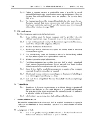 338 THE GAZETTE OF INDIA : EXTRAORDINARY [PART II—SEC. 3(ii)]
7.4.10 Parking in basement can also be permitted by means of a car lift. In case of
residential buildings (except group housing), ramps are not mandatory. However
for other than residential buildings, ramps are mandatory for plot size above
3000 sq. m.
7.4.11 The basement can be used for storage of households, for other goods, for non-
flammable material, dark rooms, strong rooms, bank cellars, stack rooms of
libraries, air conditioning equipment/s and other machines used for services and
utilities of the buildings etc. as per MPD.
7.5 Exit requirements
The following general requirement shall apply to exits:
7.5.1 Every building meant for human occupancy shall be provided with exits
sufficient to permit safe escape of occupants in case of fire or other emergency.
7.5.2 In every building exit shall comply with the minimum requirement of this clause,
except those not accessible for general public use.
7.5.3 All exists shall be free of obstructions.
7.5.4 No buildings shall be altered so as to reduce the number, width or portion of
exits to less than required.
7.5.5 Exits shall be clearly visible and the routes to reach exits shall be clearly marked
and signs posted to guide the occupants of floor concerned.
7.5.6 All exit ways shall be properly illuminated.
7.5.7 Firefighting equipment where provided along exits shall be suitably located and
clearly marked, but must not obstruct the exit way and there should be clear
indication about its location from either side of the exit way.
7.5.8 Alarm devices shall be installed to ensure prompt evacuation of the occupants
concerned, through the exits, wherever required.
7.5.9 All exits shall provide continuous means of egress to the exterior of a building or
to an exterior open space or leading to a street.
7.5.10 Exits shall be so arranged that they may be reached without passing through
another unit.
7.6 Types of Exits
7.6.1 An exit may be doorway, corridor/passage to an internal staircase or an external
staircase, or a fire tower or a fire escape staircase or to a verandah and/or terraces
that have access to the street. An exit may also include horizontal exit leading to
an adjoining building at the same level.
7.6.2 Lifts/escalators and revolving doors shall not be considered as exits.
7.7 Number and Size of Exits
The requisite number and size of various exits shall be provided, based on the occupants in
each room and floor based on the occupant load, capacity of exits, travel distance and height
of buildings.
7.8 Arrangement of Exits
7.8.1 Exits in non-sprinkled buildings shall be so located so that the travel distance on
the floor shall not exceed the distances as given in Table 8.2.
 