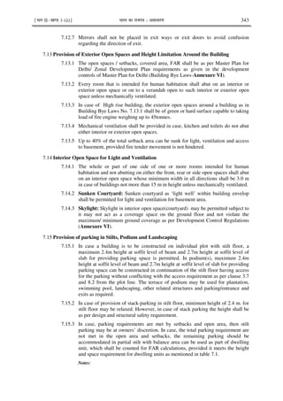 ¹Hkkx IIµ[k.M 3 (ii)º Hkkjr dk jkti=k % vlk/kj.k 343
7.12.7 Mirrors shall not be placed in exit ways or exit doors to avoid confusion
regarding the direction of exit.
7.13 Provision of Exterior Open Spaces and Height Limitation Around the Building
7.13.1 The open spaces / setbacks, covered area, FAR shall be as per Master Plan for
Delhi/ Zonal Development Plan requirements as given in the development
controls of Master Plan for Delhi (Building Bye Laws-Annexure VI).
7.13.2 Every room that is intended for human habitation shall abut on an interior or
exterior open space or on to a verandah open to such interior or exterior open
space unless mechanically ventilated.
7.13.3 In case of High rise building, the exterior open spaces around a building as in
Building Bye Laws No. 7.13.1 shall be of green or hard surface capable to taking
load of fire engine weighing up to 45tonnes.
7.13.4 Mechanical ventilation shall be provided in case, kitchen and toilets do not abut
either interior or exterior open spaces.
7.13.5 Up to 40% of the total setback area can be sunk for light, ventilation and access
to basement, provided fire tender movement is not hindered.
7.14 Interior Open Space for Light and Ventilation
7.14.1 The whole or part of one side of one or more rooms intended for human
habitation and not abutting on either the front, rear or side open spaces shall abut
on an interior open space whose minimum width in all directions shall be 3.0 m
in case of buildings not more than 15 m in height unless mechanically ventilated.
7.14.2 Sunken Courtyard: Sunken courtyard as ‘light well’ within building envelop
shall be permitted for light and ventilation for basement area.
7.14.3 Skylight: Skylight in interior open space(courtyard) may be permitted subject to
it may not act as a coverage space on the ground floor and not violate the
maximum/ minimum ground coverage as per Development Control Regulations
(Annexure VI).
7.15 Provision of parking in Stilts, Podium and Landscaping
7.15.1 In case a building is to be constructed on individual plot with stilt floor, a
maximum 2.4m height at soffit level of beam and 2.7m height at soffit level of
slab for providing parking space is permitted. In podium(s), maximum 2.4m
height at soffit level of beam and 2.7m height at soffit level of slab for providing
parking space can be constructed in continuation of the stilt floor having access
for the parking without conflicting with the access requirement as per clause 3.7
and 8.2 from the plot line. The terrace of podium may be used for plantation,
swimming pool, landscaping, other related structures and parking/entrance and
exits as required.
7.15.2 In case of provision of stack-parking in stilt floor, minimum height of 2.4 m. for
stilt floor may be relaxed. However, in case of stack parking the height shall be
as per design and structural safety requirement.
7.15.3 In case, parking requirements are met by setbacks and open area, then stilt
parking may be at owners’ discretion. In case, the total parking requirement are
not met in the open area and setbacks, the remaining parking should be
accommodated in partial stilt with balance area can be used as part of dwelling
unit, which shall be counted for FAR calculations, provided it meets the height
and space requirement for dwelling units as mentioned in table 7.1.
Notes:
 