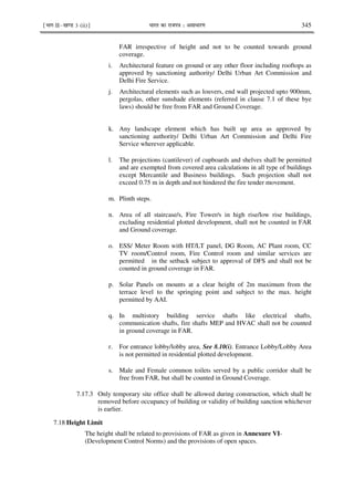 ¹Hkkx IIµ[k.M 3 (ii)º Hkkjr dk jkti=k % vlk/kj.k 345
FAR irrespective of height and not to be counted towards ground
coverage.
i. Architectural feature on ground or any other floor including rooftops as
approved by sanctioning authority/ Delhi Urban Art Commission and
Delhi Fire Service.
j. Architectural elements such as louvers, end wall projected upto 900mm,
pergolas, other sunshade elements (referred in clause 7.1 of these bye
laws) should be free from FAR and Ground Coverage.
k. Any landscape element which has built up area as approved by
sanctioning authority/ Delhi Urban Art Commission and Delhi Fire
Service wherever applicable.
l. The projections (cantilever) of cupboards and shelves shall be permitted
and are exempted from covered area calculations in all type of buildings
except Mercantile and Business buildings. Such projection shall not
exceed 0.75 m in depth and not hindered the fire tender movement.
m. Plinth steps.
n. Area of all staircase/s, Fire Tower/s in high rise/low rise buildings,
excluding residential plotted development, shall not be counted in FAR
and Ground coverage.
o. ESS/ Meter Room with HT/LT panel, DG Room, AC Plant room, CC
TV room/Control room, Fire Control room and similar services are
permitted in the setback subject to approval of DFS and shall not be
counted in ground coverage in FAR.
p. Solar Panels on mounts at a clear height of 2m maximum from the
terrace level to the springing point and subject to the max. height
permitted by AAI.
q. In multistory building service shafts like electrical shafts,
communication shafts, fire shafts MEP and HVAC shall not be counted
in ground coverage in FAR.
r. For entrance lobby/lobby area, See 8.10(i). Entrance Lobby/Lobby Area
is not permitted in residential plotted development.
s. Male and Female common toilets served by a public corridor shall be
free from FAR, but shall be counted in Ground Coverage.
7.17.3 Only temporary site office shall be allowed during construction, which shall be
removed before occupancy of building or validity of building sanction whichever
is earlier.
7.18 Height Limit
The height shall be related to provisions of FAR as given in Annexure VI-
(Development Control Norms) and the provisions of open spaces.
 